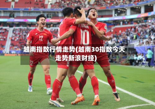 越南指数行情走势(越南30指数今天走势新浪财经)