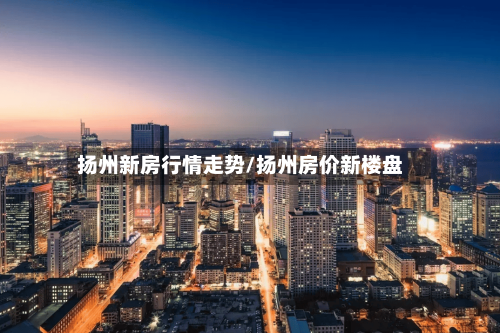 扬州新房行情走势/扬州房价新楼盘