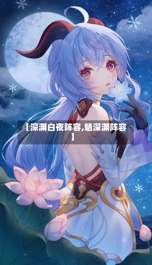 【深渊白夜阵容,魈深渊阵容】