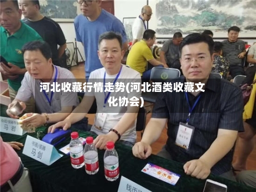河北收藏行情走势(河北酒类收藏文化协会)