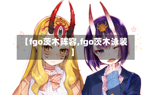 【fgo茨木阵容,fgo茨木泳装】