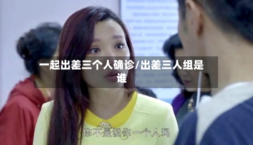 一起出差三个人确诊/出差三人组是谁