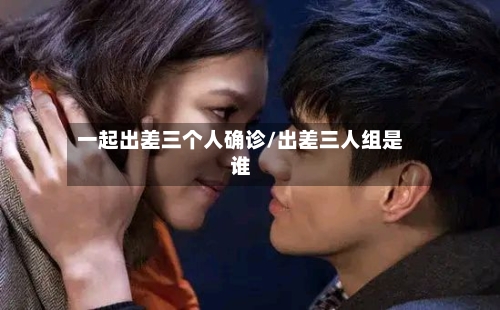 一起出差三个人确诊/出差三人组是谁-第3张图片