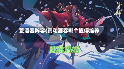 荒酒吞阵容(荒和酒吞哪个值得培养)