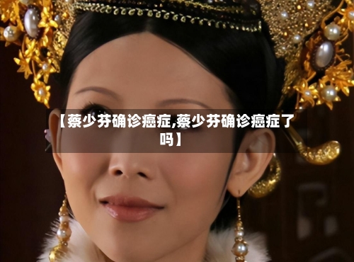 【蔡少芬确诊癌症,蔡少芬确诊癌症了吗】-第2张图片