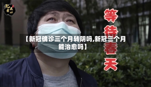【新冠确诊三个月转阴吗,新冠三个月能治愈吗】-第2张图片