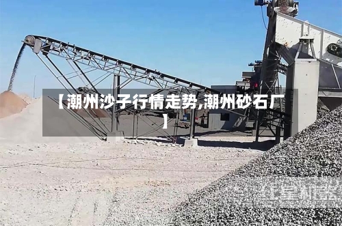 【潮州沙子行情走势,潮州砂石厂】