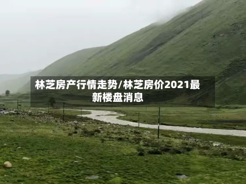 林芝房产行情走势/林芝房价2021最新楼盘消息