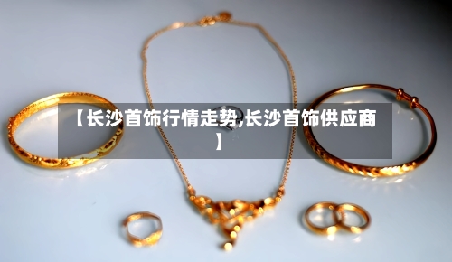 【长沙首饰行情走势,长沙首饰供应商】-第2张图片