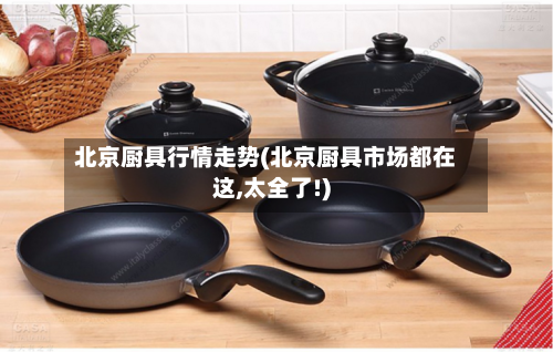 北京厨具行情走势(北京厨具市场都在这,太全了!)-第2张图片