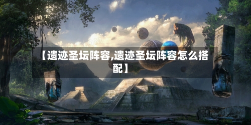 【遗迹圣坛阵容,遗迹圣坛阵容怎么搭配】